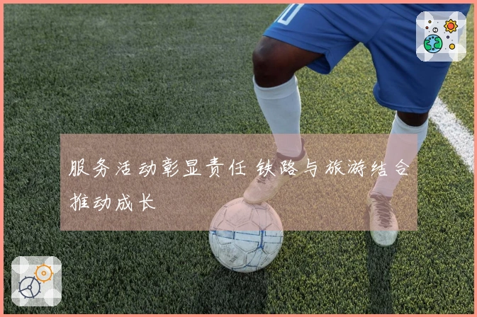 服务活动彰显责任 铁路与旅游结合推动成长