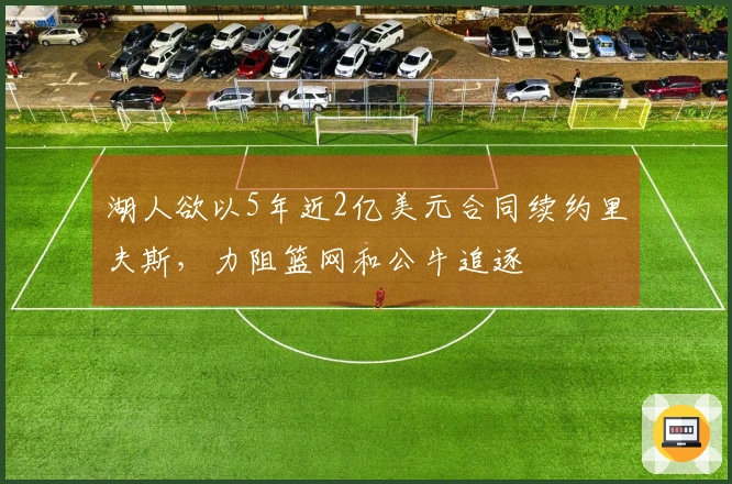 湖人欲以5年近2亿美元合同续约里夫斯，力阻篮网和公牛追逐